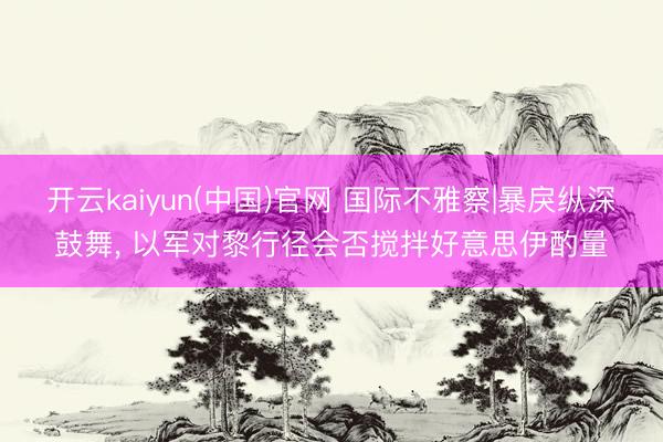 开云kaiyun(中国)官网 国际不雅察|暴戾纵深鼓舞， 以军对黎行径会否搅拌好意思伊酌量
