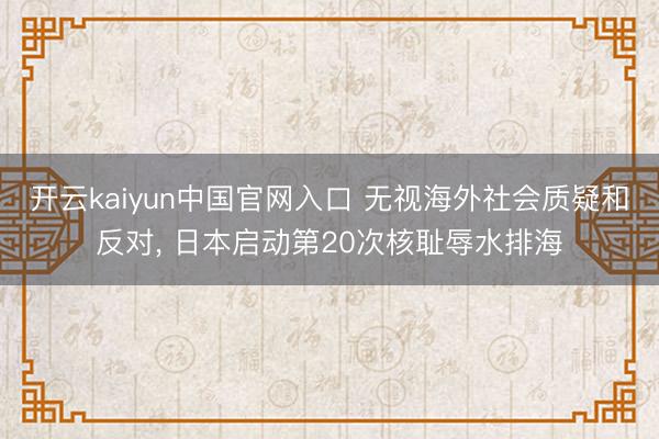 开云kaiyun中国官网入口 无视海外社会质疑和反对， 日本启动第20次核耻辱水排海