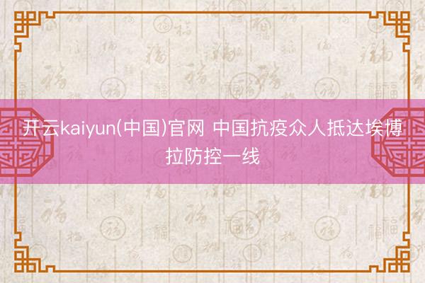 开云kaiyun(中国)官网 中国抗疫众人抵达埃博拉防控一线
