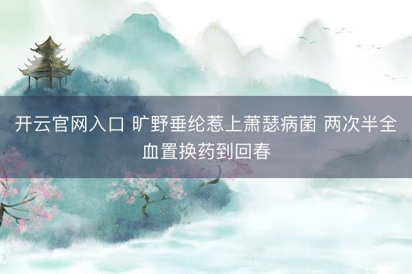开云官网入口 旷野垂纶惹上萧瑟病菌 两次半全血置换药到回春