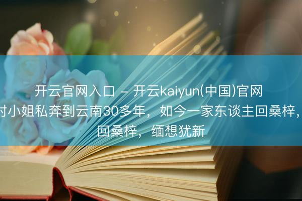 开云官网入口 - 开云kaiyun(中国)官网 二叔和同村小姐私奔到云南30多年，如今一家东谈主回桑梓，缅想犹新