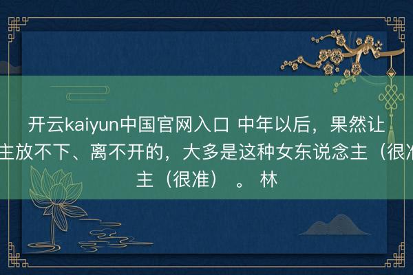 开云kaiyun中国官网入口 中年以后,果然让男东说念主放不下、离不开的,大多是这种女东说念主(很准) 。 林