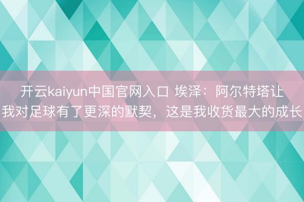 开云kaiyun中国官网入口 埃泽：阿尔特塔让我对足球有了更深的默契，这是我收货最大的成长