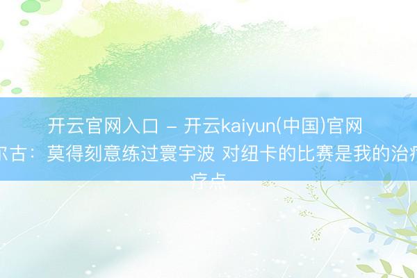 开云官网入口 - 开云kaiyun(中国)官网 多尔古：莫得刻意练过寰宇波 对纽卡的比赛是我的治疗点