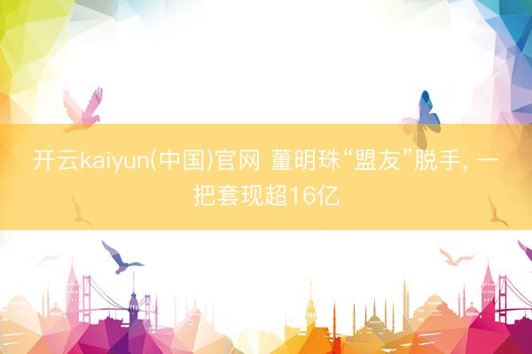 开云kaiyun(中国)官网 董明珠“盟友”脱手， 一把套现超16亿