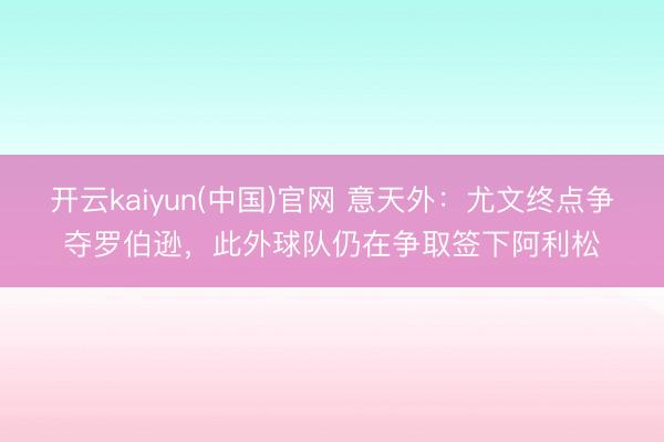 开云kaiyun(中国)官网 意天外：尤文终点争夺罗伯逊，此外球队仍在争取签下阿利松