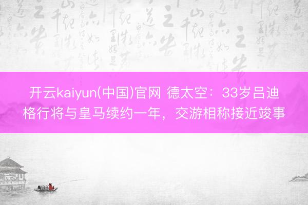 开云kaiyun(中国)官网 德太空:33岁吕迪格行将与皇马续约一年,交游相称接近竣事