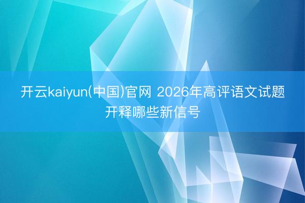 开云kaiyun(中国)官网 2026年高评语文试题开释哪些新信号