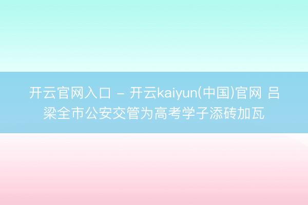 开云官网入口 - 开云kaiyun(中国)官网 吕梁全市公安交管为高考学子添砖加瓦