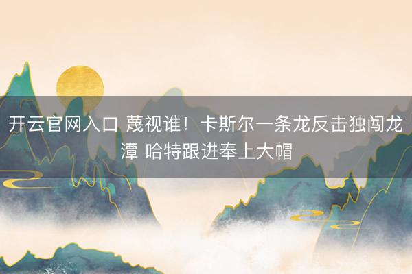 开云官网入口 蔑视谁！卡斯尔一条龙反击独闯龙潭 哈特跟进奉上大帽