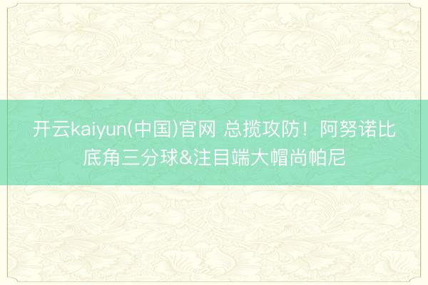 开云kaiyun(中国)官网 总揽攻防！阿努诺比底角三分球&注目端大帽尚帕尼