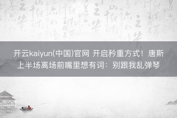 开云kaiyun(中国)官网 开启矜重方式！唐斯上半场离场前嘴里想有词：别跟我乱弹琴