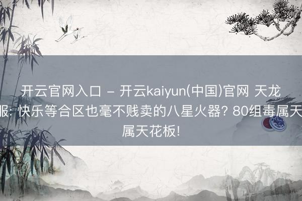 开云官网入口 - 开云kaiyun(中国)官网 天龙怀旧服: 快乐等合区也毫不贱卖的八星火器? 80组毒属天花板!