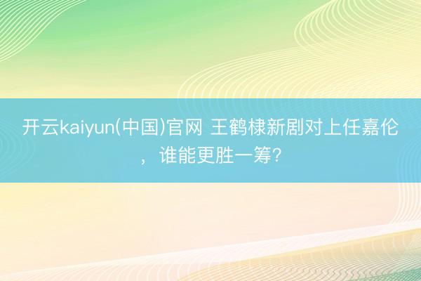 开云kaiyun(中国)官网 王鹤棣新剧对上任嘉伦，谁能更胜一筹？