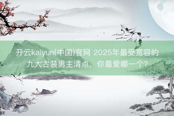 开云kaiyun(中国)官网 2025年最受宽容的九大古装男主清点，你最爱哪一个？