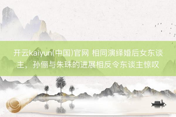 开云kaiyun(中国)官网 相同演绎婚后女东谈主，孙俪与朱珠的进展相反令东谈主惊叹