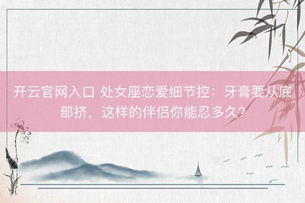 开云官网入口 处女座恋爱细节控：牙膏要从底部挤，这样的伴侣你能忍多久？