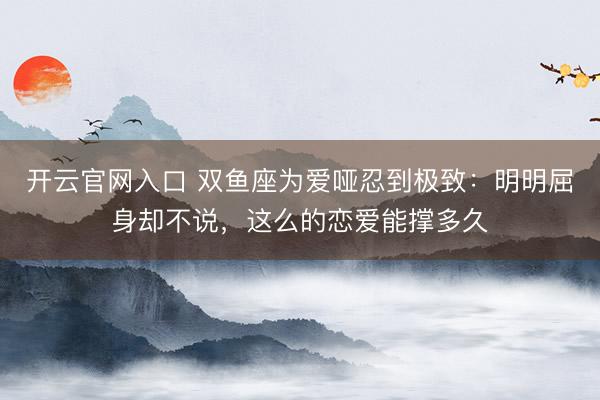 开云官网入口 双鱼座为爱哑忍到极致：明明屈身却不说，这么的恋爱能撑多久