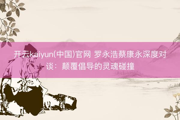 开云kaiyun(中国)官网 罗永浩蔡康永深度对谈：颠覆倡导的灵魂碰撞