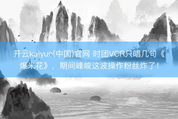 开云kaiyun(中国)官网 时团VCR只唱几句《爆米花》,期间峰峻这波操作粉丝炸了!