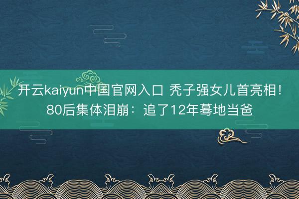开云kaiyun中国官网入口 秃子强女儿首亮相!80后集体泪崩:追了12年蓦地当爸