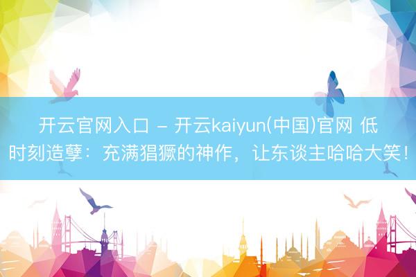 开云官网入口 - 开云kaiyun(中国)官网 低时刻造孽：充满猖獗的神作，让东谈主哈哈大笑！