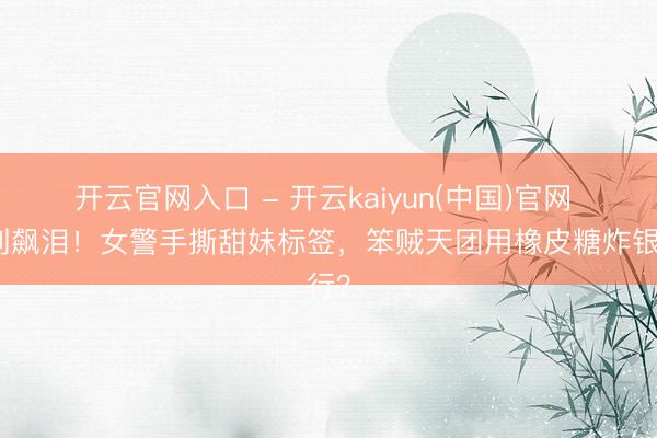 开云官网入口 - 开云kaiyun(中国)官网 笑到飙泪！女警手撕甜妹标签，笨贼天团用橡皮糖炸银行？