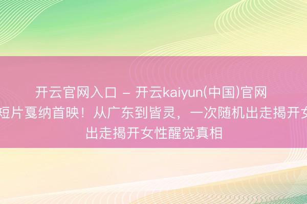 开云官网入口 - 开云kaiyun(中国)官网 赵涛32分钟短片戛纳首映！从广东到皆灵，一次随机出走揭开女性醒觉真相