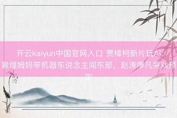 开云kaiyun中国官网入口 贾樟柯新片玩AI！敦煌姆妈带机器东说念主闯东部，赵涛廖凡哭戏预定