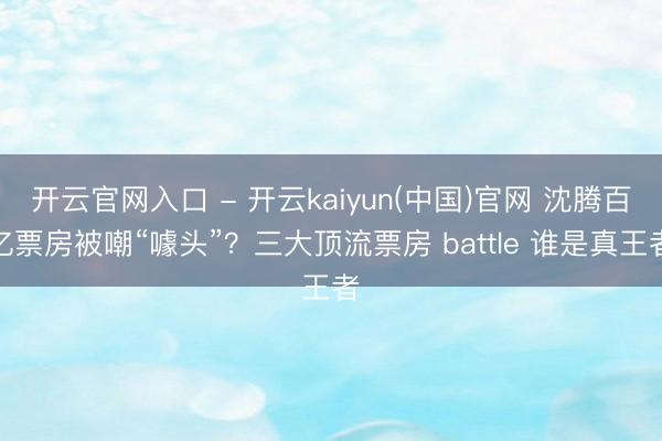 开云官网入口 - 开云kaiyun(中国)官网 沈腾百亿票房被嘲“噱头”？三大顶流票房 battle 谁是真王者