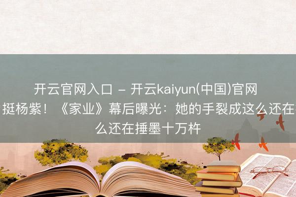 开云官网入口 - 开云kaiyun(中国)官网 谢娜玩梗力挺杨紫！《家业》幕后曝光：她的手裂成这么还在捶墨十万杵