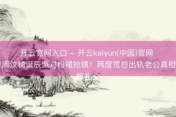 开云官网入口 - 开云kaiyun(中国)官网 51岁周汶锜诞辰派对粉裙抢镜！两度宽恕出轨老公真相扎心