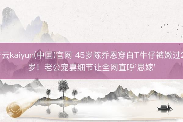开云kaiyun(中国)官网 45岁陈乔恩穿白T牛仔裤嫩过20岁!老公宠妻细节让全网直呼'思嫁'