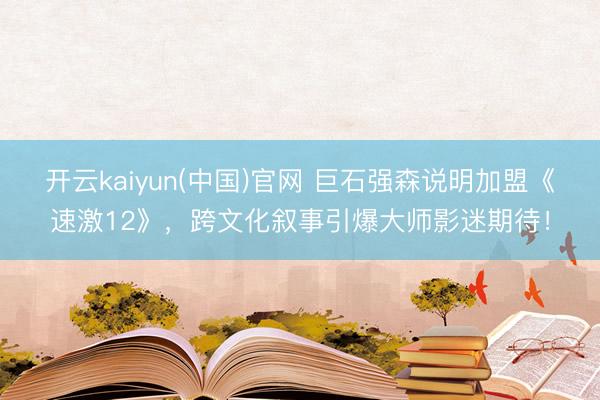 开云kaiyun(中国)官网 巨石强森说明加盟《速激12》，跨文化叙事引爆大师影迷期待！