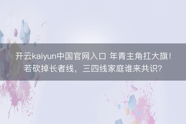开云kaiyun中国官网入口 年青主角扛大旗！若砍掉长者线，三四线家庭谁来共识？