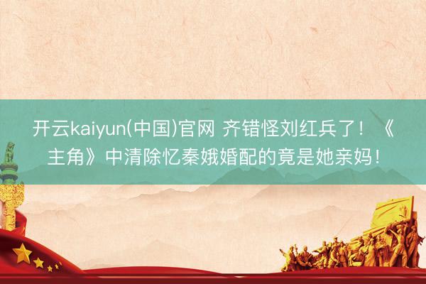 开云kaiyun(中国)官网 齐错怪刘红兵了！《主角》中清除忆秦娥婚配的竟是她亲妈！