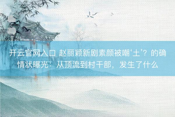开云官网入口 赵丽颖新剧素颜被嘲‘土’？的确情状曝光：从顶流到村干部，发生了什么