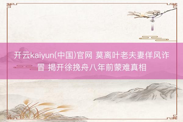 开云kaiyun(中国)官网 莫离叶老夫妻佯风诈冒 揭开徐挽舟八年前蒙难真相