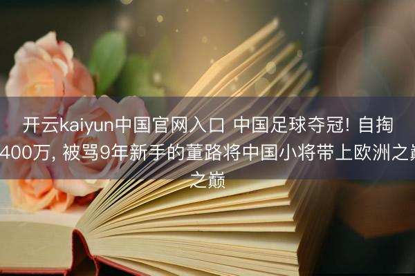 开云kaiyun中国官网入口 中国足球夺冠! 自掏4400万, 被骂9年新手的董路将中国小将带上欧洲之巅