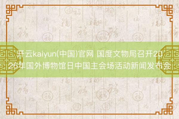 开云kaiyun(中国)官网 国度文物局召开2026年国外博物馆日中国主会场活动新闻发布会