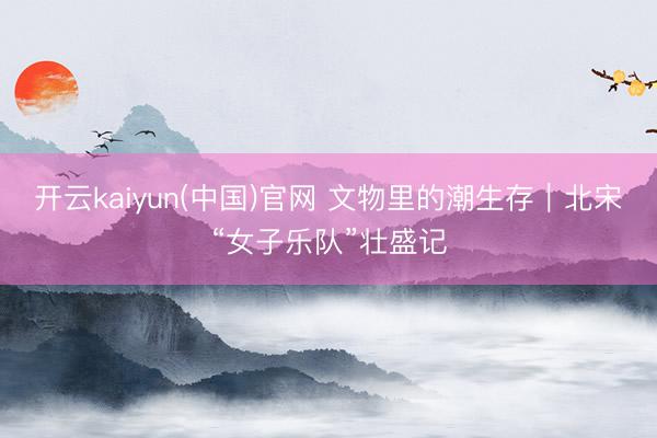 开云kaiyun(中国)官网 文物里的潮生存｜北宋“女子乐队”壮盛记