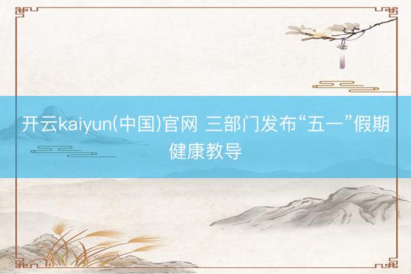 开云kaiyun(中国)官网 三部门发布“五一”假期健康教导