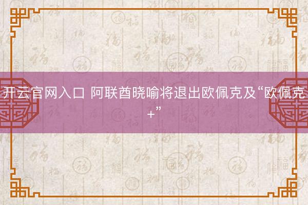 开云官网入口 阿联酋晓喻将退出欧佩克及“欧佩克+”