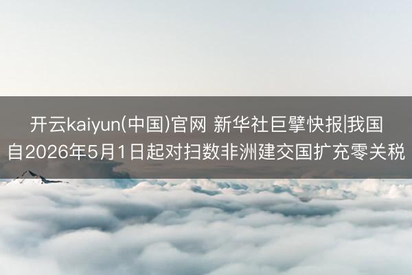 开云kaiyun(中国)官网 新华社巨擘快报|我国自2026年5月1日起对扫数非洲建交国扩充零关税