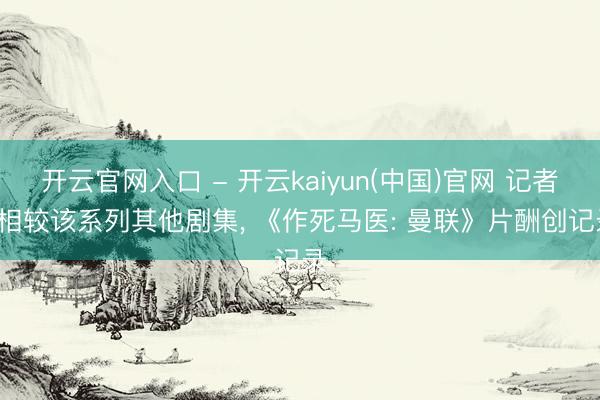 开云官网入口 - 开云kaiyun(中国)官网 记者: 相较该系列其他剧集， 《作死马医: 曼联》片酬创记录