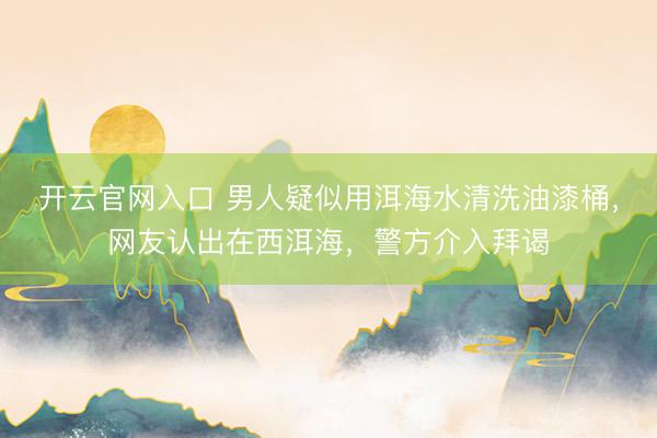 开云官网入口 男人疑似用洱海水清洗油漆桶，网友认出在西洱海，警方介入拜谒