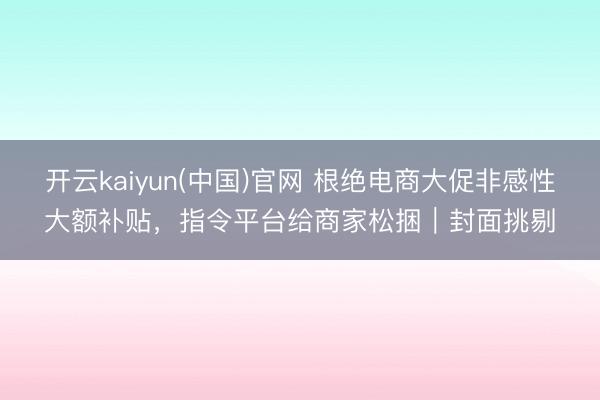 开云kaiyun(中国)官网 根绝电商大促非感性大额补贴，指令平台给商家松捆｜封面挑剔