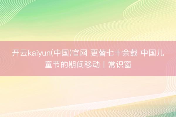 开云kaiyun(中国)官网 更替七十余载 中国儿童节的期间移动丨常识窗