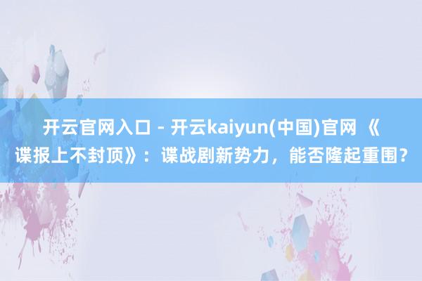 开云官网入口 - 开云kaiyun(中国)官网 《谍报上不封顶》:谍战剧新势力,能否隆起重围?