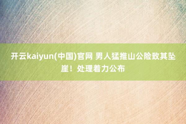 开云kaiyun(中国)官网 男人猛推山公险致其坠崖！处理着力公布
